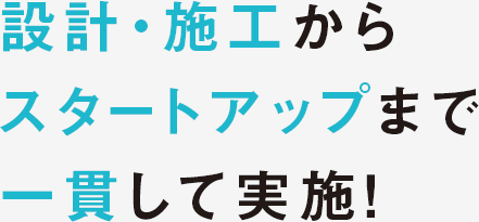 設計・施工からスタートアップまで一貫して実施！