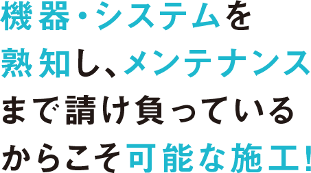機器・システムを熟知し、メンテナンスまで請け負っているからこそ可能な施工！