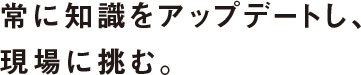 常に知識をアップデートし、現場に挑む。