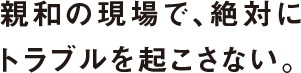 親和の現場で、絶対にトラブルを起こさない。
