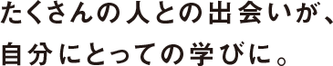 たくさんの人との出会いが、自分にとっての学びに。