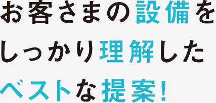 お客さまの設備をしっかり理解したベストな提案！