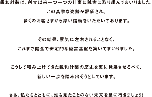 親和計装は、創立以来一つ一つの仕事に誠実に取り組んでまいりました。この真摯な姿勢が評価され、多くのお客さまから厚い信頼をいただいております。その結果、景気に左右されることなく、これまで健全で安定的な経営基盤を築いてまいりました。こうして積み上げてきた親和計装の歴史を更に発展させるべく、新しい一歩を踏み出そうとしています。さあ、私たちとともに、誰も見たことのない未来を見に行きましょう！
